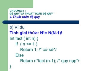 CHƯƠNG II :
ĐỆ QUY VÀ THUẬT TOÁN ĐỆ QUY
2. Thuật toán đệ quy
b) Ví dụ
Tính giai thừa: N!= N(N-1)!
Int fact ( int n) {
If ( n <= 1 )
Return 1; /* cơ sở*/
Else
Return n*fact (n-1); /* quy nạp*/
}
 