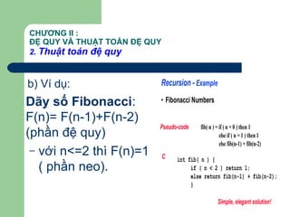 CHƯƠNG II :
ĐỆ QUY VÀ THUẬT TOÁN ĐỆ QUY
2. Thuật toán đệ quy
b) Ví dụ:
Dãy số Fibonacci:
F(n)= F(n-1)+F(n-2)
(phần đệ quy)
– với n<=2 thì F(n)=1
( phần neo).
Recursion - Example
• Fibonacci Numbers
fib( n ) = if ( n = 0 ) then 1
else if ( n = 1 ) then 1
else fib(n-1) + fib(n-2)
int fib( n ) {
if ( n < 2 ) return 1;
else return fib(n-1) + fib(n-2);
}
Pseudo-code
C
Simple, elegant solution!
 