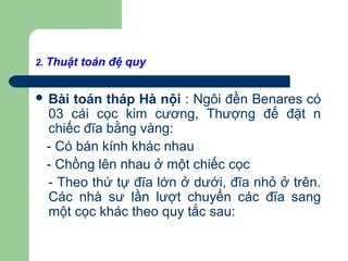 2. Thuật toán đệ quy
 Bài toán tháp Hà nội : Ngôi đền Benares có
03 cái cọc kim cương, Thượng đế đặt n
chiếc đĩa bằng vàng:
- Có bán kính khác nhau
- Chồng lên nhau ở một chiếc cọc
- Theo thứ tự đĩa lớn ở dưới, đĩa nhỏ ở trên.
Các nhà sư lần lượt chuyển các đĩa sang
một cọc khác theo quy tắc sau:
 