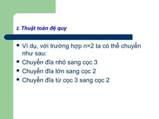 2. Thuật toán đệ quy
 Ví dụ, với trường hợp n=2 ta có thể chuyển
như sau:
 Chuyển đĩa nhỏ sang cọc 3
 Chuyển đĩa lớn sang cọc 2
 Chuyển đĩa từ cọc 3 sang cọc 2
 