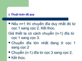 2. Thuật toán đệ quy
Nếu n=1 thì chuyển đĩa duy nhất đó từ
cọc 1 sang cọc 2. Kết thúc.
Giả thiết ta có cách chuyển (n-1) đĩa từ
cọc 1 sang cọc 3.
Chuyển đĩa lớn nhất đang ở cọc 1
sang cọc 2
Chuyển (n-1) đĩa từ cọc 3 sang cọc 2.
Kết thúc.
 