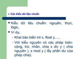 1. Các kiểu dữ liệu chuẩn
Kiểu dữ liệu chuẩn: nguyên, thực,
lôgic,
Ví dụ,
– Khai báo biến int x, float y,….
– Với kiểu nguyên có các phép toán:
cộng, trừ, nhân, chia x div y ( chia
nguyên ), x mod y ( lấy phần dư của
phép chia).
 