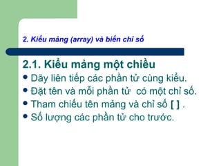 2. Kiểu mảng (array) và biến chỉ số
2.1. Kiểu mảng một chiều
Dãy liên tiếp các phần tử cùng kiểu.
Đặt tên và mỗi phần tử có một chỉ số.
Tham chiếu tên mảng và chỉ số [ ] .
Số lượng các phần tử cho trước.
 