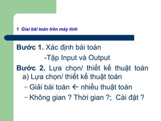 1 Giai bài toán trên máy tính
Bước 1. Xác định bài toán
-Tập Input và Output
Bước 2. Lựa chọn/ thiết kế thuật toán
a) Lựa chọn/ thiết kế thuật toán
– Giải bài toán  nhiều thuật toán
– Không gian ? Thời gian ?; Cài đặt ?
 