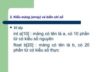 2. Kiểu mảng (array) và biến chỉ số
 Ví dụ
int a[10] : mảng có tên là a, có 10 phần
tử có kiểu số nguyên
float b[20] : mảng có tên là b, có 20
phần tử có kiểu số thực
 