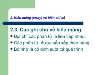 2. Kiểu mảng (array) và biến chỉ số
2.3. Các ghi chú về kiểu mảng
Địa chỉ các phần tử là liên tiếp nhau.
Các phần tử được sắp xếp theo hàng.
Bộ nhớ là cố định suốt cả quá trình
 