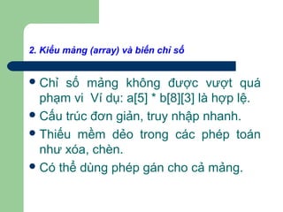 2. Kiểu mảng (array) và biến chỉ số
Chỉ số mảng không được vượt quá
phạm vi Ví dụ: a[5] * b[8][3] là hợp lệ.
Cấu trúc đơn giản, truy nhập nhanh.
Thiếu mềm dẻo trong các phép toán
như xóa, chèn.
Có thể dùng phép gán cho cả mảng.
 