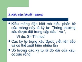 3. Kiểu xâu (chuỗi – string)
Kiểu mảng đặc biệt mà kiểu phần tử
của mảng này là ký tự. Thông thường
xâu được đặt trong cặp dấu ‘ và ’,
Ví dụ: S=‘Tin hoc’
Các ký tự trong xâu được viết liên tiếp
và có thể xuất hiện nhiều lần
Số lượng các ký tự là độ dài của xâu,
có xâu rỗng
 
