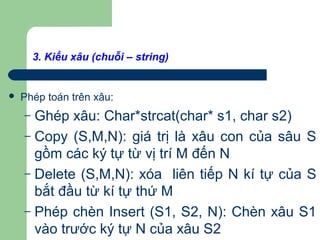 3. Kiểu xâu (chuỗi – string)
 Phép toán trên xâu:
– Ghép xâu: Char*strcat(char* s1, char s2)
– Copy (S,M,N): giá trị là xâu con của sâu S
gồm các ký tự từ vị trí M đến N
– Delete (S,M,N): xóa liên tiếp N kí tự của S
bắt đầu từ kí tự thứ M
– Phép chèn Insert (S1, S2, N): Chèn xâu S1
vào trước ký tự N của xâu S2
 