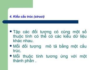 4. Kiểu cấu trúc (struct)
Tập các đối tượng có cùng một số
thuộc tính có thể có các kiểu dữ liệu
khác nhau.
Mỗi đối tượng mô tả bằng một cấu
trúc.
Mỗi thuộc tính tương ứng với một
thành phần .
 