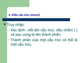 4. Kiểu cấu trúc (struct)
Truy nhập:
– Xác định: viết tên cấu trúc, dấu chấm (.)
và sau cùng là tên thành phần.
– Thành phần của một cấu trúc có thể là
một cấu trúc.
 
