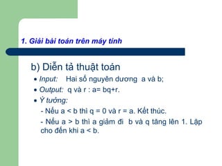 b) Diễn tả thuật toán
• Input: Hai số nguyên dương a và b;
• Output: q và r : a= bq+r.
• Ý tưởng:
- Nếu a < b thì q = 0 và r = a. Kết thúc.
- Nếu a > b thì a giảm đi b và q tăng lên 1. Lặp
cho đến khi a < b.
1. Giải bài toán trên máy tính
 