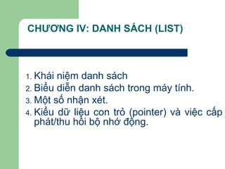 CHƯƠNG IV: DANH SÁCH (LIST)
1. Khái niệm danh sách
2. Biểu diễn danh sách trong máy tính.
3. Một số nhận xét.
4. Kiểu dữ liệu con trỏ (pointer) và việc cấp
phát/thu hồi bộ nhớ động.
 