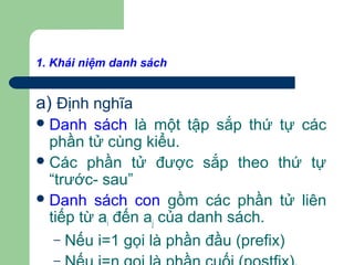1. Khái niệm danh sách
a) Định nghĩa
Danh sách là một tập sắp thứ tự các
phần tử cùng kiểu.
Các phần tử được sắp theo thứ tự
“trước- sau”
Danh sách con gồm các phần tử liên
tiếp từ ai đến aj của danh sách.
– Nếu i=1 gọi là phần đầu (prefix)
–
 