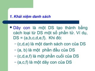 1. Khái niệm danh sách
Dãy con là một DS tạo thành bằng
cách loại từ DS một số phần tử. Ví dụ,
DS = (a,b,c,d,e,f). Khi đó:
– (c,d,e) là một danh sách con của DS
– (a, b) là một phần đầu của DS
– (c,d,e,f) là một phần cuối của DS
– (a,c,f) là một dãy con của DS
 