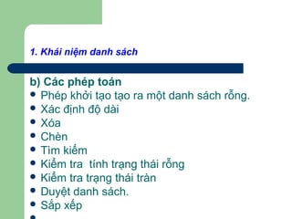 1. Khái niệm danh sách
b) Các phép toán
 Phép khởi tạo tạo ra một danh sách rỗng.
 Xác định độ dài
 Xóa
 Chèn
 Tìm kiếm
 Kiểm tra tính trạng thái rỗng
 Kiểm tra trạng thái tràn
 Duyệt danh sách.
 Sắp xếp
 