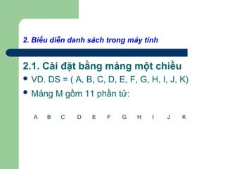 2. Biểu diễn danh sách trong máy tính
2.1. Cài đặt bằng mảng một chiều
 VD. DS = ( A, B, C, D, E, F, G, H, I, J, K)
 Mảng M gồm 11 phần tử:
A B C D E F G H I J K
 
