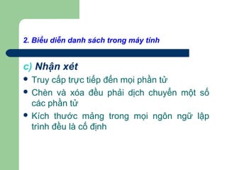 2. Biểu diễn danh sách trong máy tính
c) Nhận xét
 Truy cấp trực tiếp đến mọi phần tử
 Chèn và xóa đều phải dịch chuyển một số
các phần tử
 Kích thước mảng trong mọi ngôn ngữ lập
trình đều là cố định
 