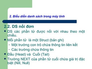 2. Biểu diễn danh sách trong máy tính
2.2. DS nối đơn
 DS các phần tử được nối với nhau theo một
chiều.
 Mỗi phần tử là một Struct (bản ghi)
– Một trường con trỏ chứa thông tin liên kết
– Các trường chứa thông tin
 Đầu (Head) và Cuối (Tail)
 Trường NEXT của phần tử cuối chứa giá trị đặc
biệt (Nill, Null)
 