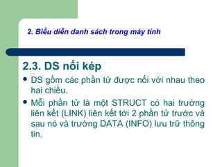 2. Biểu diễn danh sách trong máy tính
2.3. DS nối kép
 DS gồm các phần tử được nối với nhau theo
hai chiều.
 Mỗi phần tử là một STRUCT có hai trường
liên kết (LINK) liên kết tới 2 phần tử trước và
sau nó và trường DATA (INFO) lưu trữ thông
tin.
 