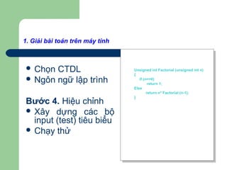 1. Giải bài toán trên máy tính
Bước 3. Viết chương trình
 Chọn CTDL
 Ngôn ngữ lập trình
Bước 4. Hiệu chỉnh
 Xây dựng các bộ
input (test) tiêu biểu
 Chạy thử
Unsigned int Factorial (unsigned int n)
{
if (n==0)
return 1;
Else
return n* Factorial (n-1);
}
Unsigned int Factorial (unsigned int n)
{
if (n==0)
return 1;
Else
return n* Factorial (n-1);
}
 