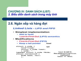 CHƯƠNG IV: DANH SÁCH (LIST)
2. Biểu diễn danh sách trong máy tính
2.6. Ngăn xếp và hàng đợi
Linked Lists - LIFO and FIFO
• Simplest implementation
• Add to head
Last-In-First-Out (LIFO) semantics
• Modifications
• First-In-First-Out (FIFO)
• Keep a tail pointer
struct t_node {
void *item;
struct t_node *next;
} node;
typedef struct t_node *Node;
struct collection {
Node head, tail;
};
tail is set in
the AddToCollection
method if
head == NULL
head
tail
 