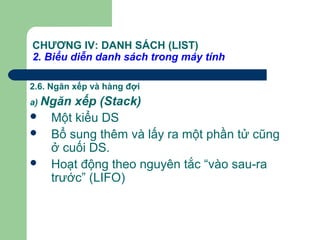 CHƯƠNG IV: DANH SÁCH (LIST)
2. Biểu diễn danh sách trong máy tính
2.6. Ngăn xếp và hàng đợi
a) Ngăn xếp (Stack)
 Một kiểu DS
 Bổ sung thêm và lấy ra một phần tử cũng
ở cuối DS.
 Hoạt động theo nguyên tắc “vào sau-ra
trước” (LIFO)
 