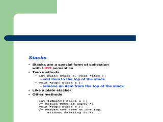 Stacks
• Stacks are a special form of collection
with LIFO semantics
• Two methods
• int push( Stack s, void *item );
- add item to the top of the stack
• void *pop( Stack s );
- remove an item from the top of the stack
• Like a plate stacker
• Other methods
int IsEmpty( Stack s );
/* Return TRUE if empty */
void *Top( Stack s );
/* Return the item at the top,
without deleting it */
 