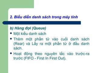 2. Biểu diễn danh sách trong máy tính
b) Hàng đợi (Queue)
 Một kiểu danh sách
 Thêm một phần tử vào cuối danh sách
(Rear) và Lấy ra một phần tử ở đầu danh
sách.
 Hoạt động theo nguyên tắc vào trước-ra
trước (FIFO - First In First Out).
 