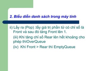 2. Biểu diễn danh sách trong máy tính
ii) Lấy ra (Pop) :lấy giá trị phần tử có chỉ số là
Front và sau đó tăng Front lên 1.
(iii) Khi tăng chỉ số Rear lên hết khoảng cho
phép thìOverQueue
(iv) Khi Front > Rear thì EmptyQueue
 