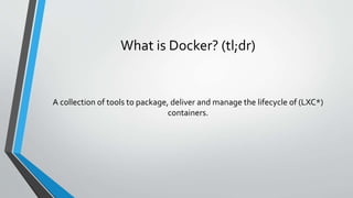 What is Docker? (tl;dr)
A collection of tools to package, deliver and manage the lifecycle of (LXC*)
containers.
 