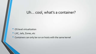Uh… cool, what’s a container?
• OS level virtualization
• LXC, Jails, Zones, etc
• Containers can only be run on hosts with the same kernel
 