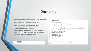 Dockerfile
• Set of instructions for building a Docker image
• The first instruction must be FROM
• Each instruction creates a new layer
• Other available instructions:
MAINTAINER, RUN, CMD, LABEL, EXPOSE,
ENV, ADD, COPY, ENTRYPOINT,VOLUME,
USER,WORKLOAD,ONBUILD
 