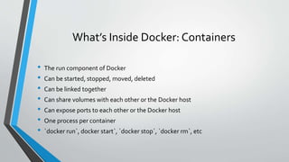 What’s Inside Docker: Containers
• The run component of Docker
• Can be started, stopped, moved, deleted
• Can be linked together
• Can share volumes with each other or the Docker host
• Can expose ports to each other or the Docker host
• One process per container
• `docker run`, docker start`, `docker stop`, `docker rm`, etc
 
