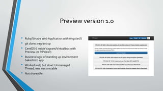 Preview version 1.0
• Ruby/SinatraWeb Application with AngularJS
• git clone; vagrant up
• CentOS 6 insideVagrant/Virtualbox with
Preview (or PRView!)
• Business logic of standing up environment
baked into app
• Worked well, but slow! Unmanaged
Thread.new was unstable
• Not shareable
 
