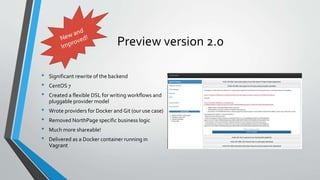 Preview version 2.0
• Significant rewrite of the backend
• CentOS 7
• Created a flexible DSL for writing workflows and
pluggable provider model
• Wrote providers for Docker and Git (our use case)
• Removed NorthPage specific business logic
• Much more shareable!
• Delivered as a Docker container running in
Vagrant
 