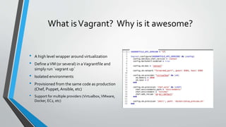 What isVagrant? Why is it awesome?
• A high level wrapper around virtualization
• Define aVM (or several) in aVagrantfile and
simply run `vagrant up`
• Isolated environments
• Provisioned from the same code as production
(Chef, Puppet,Ansible, etc)
• Support for multiple providers (Virtualbox,VMware,
Docker, EC2, etc)
 