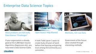 3© Cloudera, Inc. All rights reserved.
Enterprise Data Science Topics
It took Todd Lipcon 3 years to
create Kudu;10 years of work
before that learning and gaining
trust among OS Community as a
committer.
Government of the future:
value created through
interesting methods.
If your organization is already
good at the 5,000 Open Source
Algorithms (Regression etc), you
now need a Data Science Cadre.
Open Source: Help Wanted. Methods, not raw DataMost problems are not really
Data Science “Challenges”
 