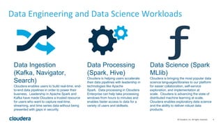 4© Cloudera, Inc. All rights reserved.
Data Engineering and Data Science Workloads
Data Ingestion
(Kafka, Navigator,
Search)
Cloudera enables users to build real-time, end-
to-end data pipelines in order to power their
business. Leadership in Apache Spark and
Kafka have made Cloudera a trusted resource
for users who want to capture real-time,
streaming, and time series data without being
presented with gaps in security.
Data Processing
(Spark, Hive)
Cloudera is helping users accelerate
their data pipelines with leadership in
technologies like Apache
Spark. Data processing in Cloudera
Enterprise can help take processing
windows from hours to minutes and
enables faster access to data for a
variety of users and skillsets.
Data Science (Spark
MLlib)
Cloudera is bringing the most popular data
science languages/libraries to our platform
for easier collaboration, self-service
exploration, and implementation at
scale. Cloudera is advancing the state of
distributed machine learning at scale.
Cloudera enables exploratory data science
and the ability to deliver robust data
products.
 
