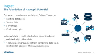 7© Cloudera, Inc. All rights reserved.
Ingest
The Foundation of Hadoop’s Potential
Data can come from a variety of “siloed” sources
▪ Existing databases
▪ Sensor data
▪ Server logs
▪ Chat transcripts
Value of data is multiplied when combined and
correlated with other data
▪ “40% value improvement from combining data from
multiple IoT sources” McKinsey Global Institute
 