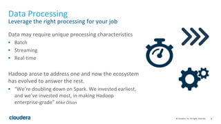 8© Cloudera, Inc. All rights reserved.
Data Processing
Leverage the right processing for your job
Data may require unique processing characteristics
▪ Batch
▪ Streaming
▪ Real-time
Hadoop arose to address one and now the ecosystem
has evolved to answer the rest.
▪ “We’re doubling down on Spark. We invested earliest,
and we’ve invested most, in making Hadoop
enterprise-grade” Mike Olson
 