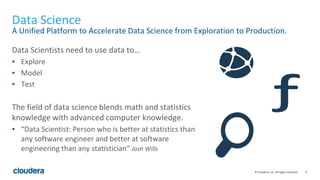 9© Cloudera, Inc. All rights reserved.
Data Science
A Unified Platform to Accelerate Data Science from Exploration to Production.
Data Scientists need to use data to…
▪ Explore
▪ Model
▪ Test
The field of data science blends math and statistics
knowledge with advanced computer knowledge.
▪ “Data Scientist: Person who is better at statistics than
any software engineer and better at software
engineering than any statistician” Josh Wills
 