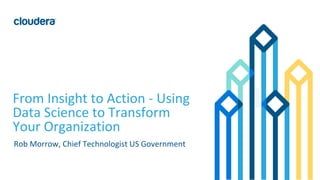 1© Cloudera, Inc. All rights reserved.
From Insight to Action - Using
Data Science to Transform
Your Organization
Rob Morrow, Chief Technologist US Government
 