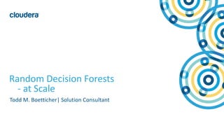 1© Cloudera, Inc. All rights reserved.
Random Decision Forests
- at Scale
Todd M. Boetticher| Solution Consultant
 