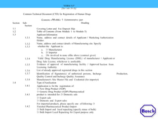 "FORM 5-F"
[See rule 26 (l)]
Common Technical Document (CTD) for Registration of Human Drugs
contents o fM0dule 1 :Admtntstrattve part
HeadingSection Sub-
Section
1.1
1.2
1.3
1.3.1
Covering Letter and Fee Deposit Slip
Table of Contents (From Module 1 to Module 5)
Applicant Information
Name, address and contact details of Applicant I Marketing Authorization
Holder:
Name, address and contact details of Manufacturing site. Specify
whether the Applicant is:
1.3.2
1.3.3
a.
b.
c.
Valid
D Manufacturer
D Importer
Dls involved in none ofthe above (contract giver)
Drug Manufacturing License (DML) of manufacturer I Applicant or1.3.4
Drug Sale License, whichever is aoolicable.
Evidence of approval of manufacturing facility I Approved Section from
Licensing Authority
List of already approved registered drugs in this section
1.3.5
1.3.6
1.3.7 Identification of Signature(s) of authorized persons, Incharge
Quality Control and Incharge Quality Assurance
Manufacturer's Site Master File and Credential (for importer)
Type ofAoolication
Application is for the registration of:
D New Drug Product (NDP)
D Generic Drug Product (GDP) Pharmaceutical
product is intended for: D Domestic sale
D Export sale
D Domestic and Export sales
For imported products, please specify one of following: D
Finished Pharmaceutical Product Import
D Bulk Import and local repacking (specify status of bulk)
D Bulk Import Local Repacking for Export purpose only
Production,
1.3.8
1.4
1.4.1
1.4.1
1.4.2
 