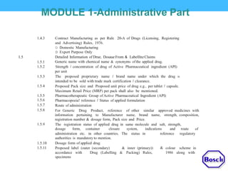 MODULE 1-Administrative Part
1.4.3 Contract Manufacturing as per Rule 20-A of Drugs (Licensing, Registering
and Advertising) Rules, 1976.
D Domestic Manufacturing
D Export Purpose Only
Detailed Information of Drue, Dosaue From & LabelllnzClaims
Generic name with chemical name & synonyms of the applied drug.
Strength I concentration of drug of Active Pharmaceutical ingredient (API)
per unit
The proposed proprietary name I brand name under which the drug lS
intended to be sold with trade mark certification I clearance.
Proposed Pack size and Proposed unit price of drug e.g., per tablet I capsule.
Maximum Retail Price (MRP) per pack shall also be mentioned.
Pharmacotherapeutic Group of Active Pharmaceutical Ingredient (API)
Pharmacopoeia! reference I Status of applied formulation
Route of administration
For Generic Drug Product, reference of other similar approved medicines with
information pertaining to Manufacturer name, brand name, strength, composition,
registration number & dosage form, Pack size and Price.
The registration status of applied drug in same molecule and salt, strength,
1.5
1.5.1
1.5.2
1.5.3
1.5.4
1.5.5
1.5.6
1.5.7
1.5.8
1.5.9
dosage form, container closure system, indications and route of
administration etc. in other countries. The status in
authorities is mandatory to mention.
Dosage form of applied drug
reference regulatory
1.5.10
1.5.11 Proposed label (outer (secondary) & inner (primary)) colour scheme in&
accordance with
specimens
Drug (Labelling & Packing) Rules, 1986 along with
 