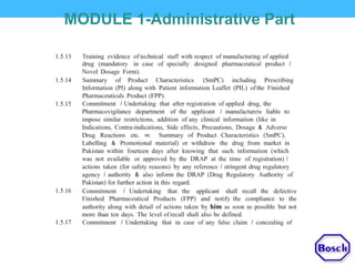 MODULE 1-Administrative Part
1.5.13 Training evidence of technical staff with respect of manufacturing of applied
drug (mandatory in case of specially designed pharmaceutical product I
Novel Dosage Form).
1.5.14 Summary of Product Characteristics (SmPC) including Prescribing
Information (PI) along with Patient information Leaflet (PIL) of the Finished
Pharmaceuticals Product (FPP).
Commitment I Undertaking that after registration of applied drug, the
Pharmacovigilance department of the applicant I manufactureis liable to
impose similar restrictions, addition of any clinical information (like in
Indications, Contra-indications, Side effects, Precautions, Dosage & Adverse
Drug Reactions etc. m Summary of Product Characteristics (SmPC),
Labelling & Promotional material) or withdraw the drug from market in
Pakistan within fourteen days after knowing that such information (which
was not available or approved by the DRAP at the time of registration) I
actions taken (for safety reasons) by any reference I stringent drug regulatory
agency I authority & also inform the DRAP (Drug Regulatory Authority of
Pakistan) for further action in this regard.
Commitment I Undertaking that the applicant shall recall the defective
Finished Pharmaceutical Products (FPP) and notify the compliance to the
authority along with detail of actions taken by him as soon as possible but not
more than ten days. The level of recall shall also be defined.
Commitment I Undertaking that in case of any false claim I concealing of
1.5.15
1.5.16
1.5.17
 
