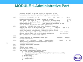MODULE 1-Administrative Part
information, the DRAP has the right to reject the application at any time,
before and even after approval or registration of the product in case if proved so.
1.5.18 Cornrrritrnerrt I Undertaking that the firm shall follow the official
in the of
the in
any
phannacopoeia specifications for product I substance as published
latest edition & shall update its
same. In case, the specifications official
pharmacopoeia the firm
specification as per latest editions
of product I substance not present
shall establish the specifications. In both
cases, the validation of specifications shall be done by the aoolicant.
Commitm.ent I Undertaking that in case of any post approval change, the1.5.19
approvalsapplicant shall ensure that the product with both shall not be
available in the m.arket at the sarne 'tirrre. And the product with new approvals
shall be rrrark.eted only after consumption I withdrawal of stock with previous
approvals. The company shall be liable to inform the
marketing status of product to the DRAP after getting such approvals.
Other committnent evg., regarding stability studies etc.
sanie regarding
post-registration
1.5.20
1.5.21 Protocols along with the comrrritrnent to follow Good
(GLP) by the Manufacturer.
PracticesLaboratory
1.5.22 Protocols to irnplerrierit Good Phannacovigilance Practice by the
Pharmacovigilance department/section of the Manufacturer I Corrrcanv.
l1.iscellaneous Inf'orrnation
Information on Prior-related Annlications
Appendix
Electronic Review Package
QIS (Quality Information Summary)
Drug Substance related Doourne.nt including following:
1.6
1.6.1
1.6.2
1.6.3
1.6.4
1.6.5
a.
b.
Name and address of API manufacturer.
Approval of manufacturing facility of API by regulatory body of country and validity.
Vendor qualificationI audit is
Document based
Site inspection based
Reason for point c.
c.
o
0
d.
 