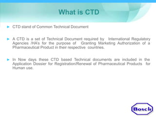 What is CTD
► CTD stand of Common Technical Document
► A CTD is a set of Technical Document required by International Regulatory
Agencies /HA’s for the purpose of Granting Marketing Authorization of a
Pharmaceutical Product in their respective countries.
► In Now days these CTD based Technical documents are included in the
Application Dossier for Registration/Renewal of Pharmaceutical Products
Human use.
for
 