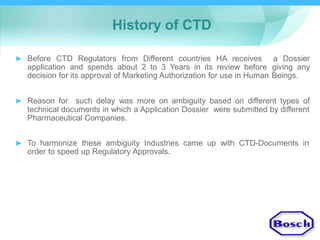 History of CTD
► Before CTD Regulators from Different countries HA receives
application and spends about 2 to 3 Years in its review before
decision for its approval of Marketing Authorization for use in Human
a Dossier
giving any
Beings.
► Reason for such delay was more on ambiguity based on different types of
technical documents in which a Application Dossier were submitted by different
Pharmaceutical Companies.
► To harmonize these ambiguity Industries came up with CTD-Documents in
order to speed up Regulatory Approvals.
 